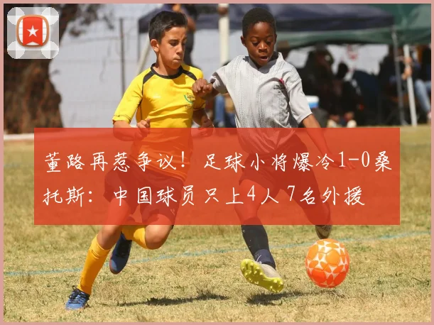 董路再惹争议!足球小将爆冷1-0桑托斯:中国球员只上4人 7名外援
