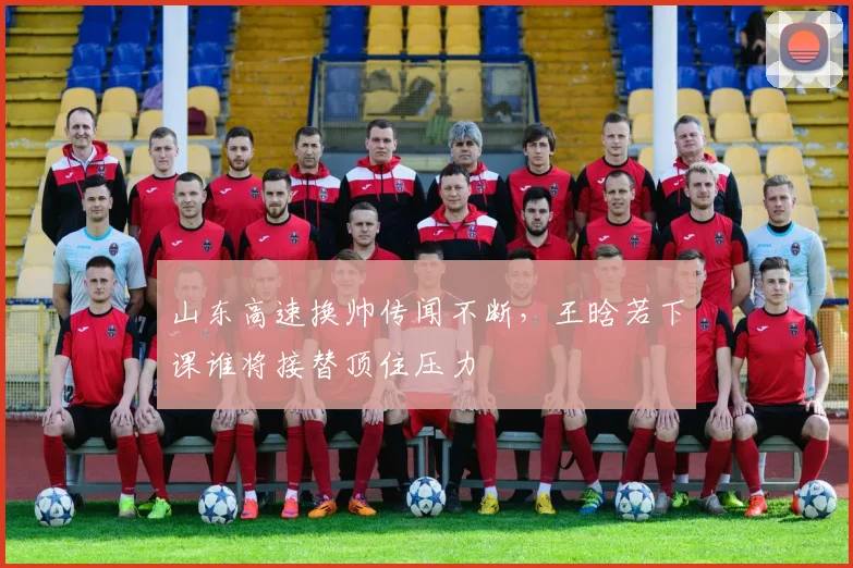 山东高速换帅传闻不断,王晗若下课谁将接替顶住压力