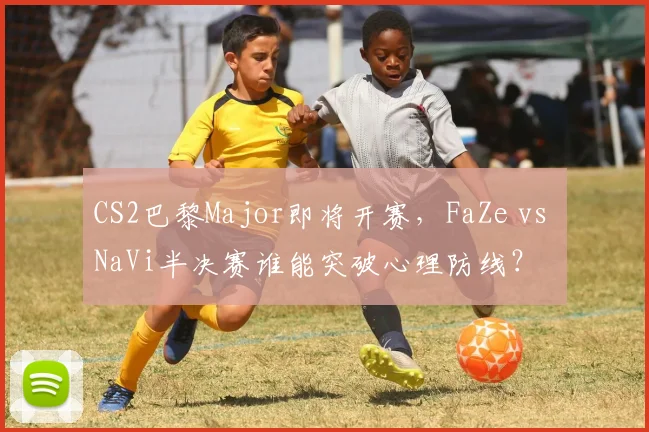 CS2巴黎Major即将开赛,FaZe vs NaVi半决赛谁能突破心理防线?