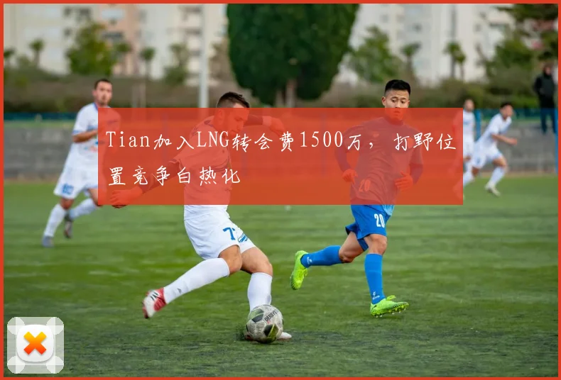 Tian加入LNG转会费1500万,打野位置竞争白热化