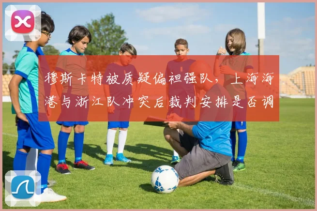 穆斯卡特被质疑偏袒强队,上海海港与浙江队冲突后裁判安排是否调整?